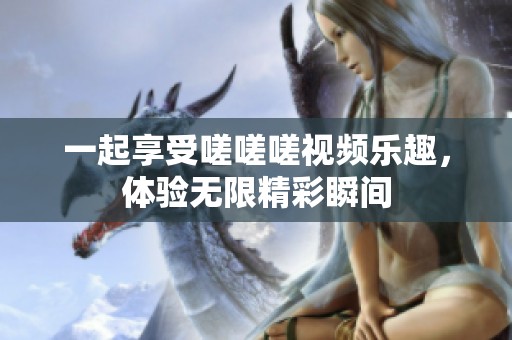 一起享受嗟嗟嗟视频乐趣，体验无限精彩瞬间