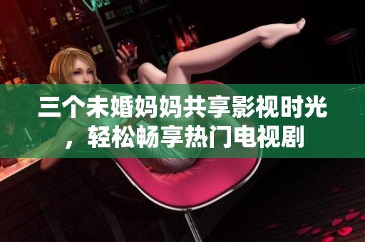三个未婚妈妈共享影视时光，轻松畅享热门电视剧