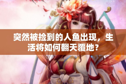 突然被捡到的人鱼出现，生活将如何翻天覆地？