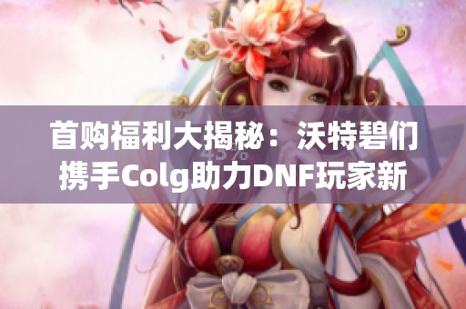 首购福利大揭秘：沃特碧们携手Colg助力DNF玩家新起点