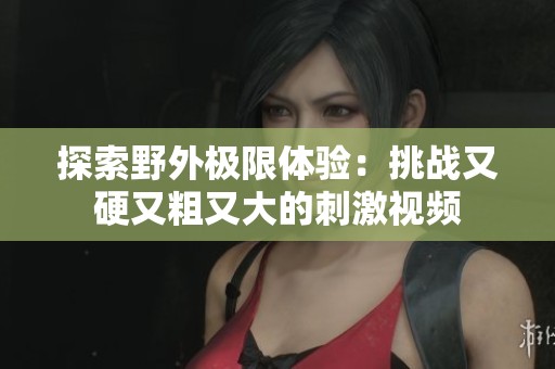 探索野外极限体验：挑战又硬又粗又大的刺激视频