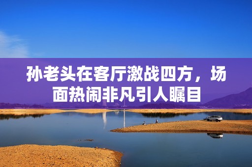 孙老头在客厅激战四方，场面热闹非凡引人瞩目