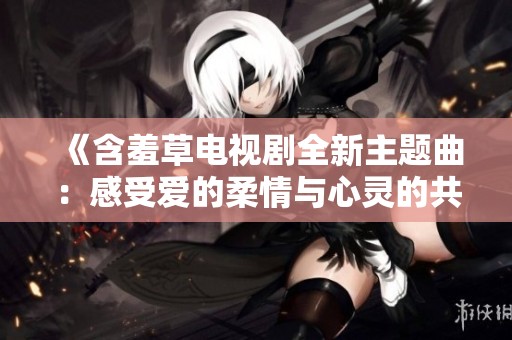 《含羞草电视剧全新主题曲：感受爱的柔情与心灵的共鸣》