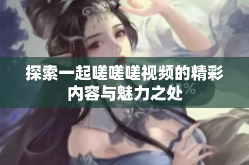 探索一起嗟嗟嗟视频的精彩内容与魅力之处