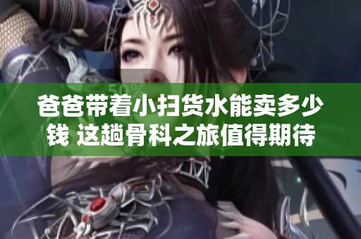 爸爸带着小扫货水能卖多少钱 这趟骨科之旅值得期待