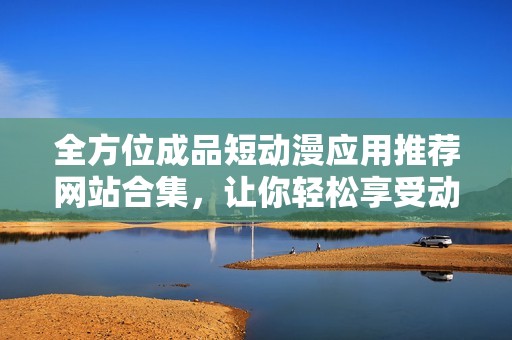 全方位成品短动漫应用推荐网站合集，让你轻松享受动漫乐趣