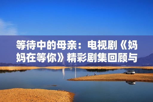 等待中的母亲：电视剧《妈妈在等你》精彩剧集回顾与感悟