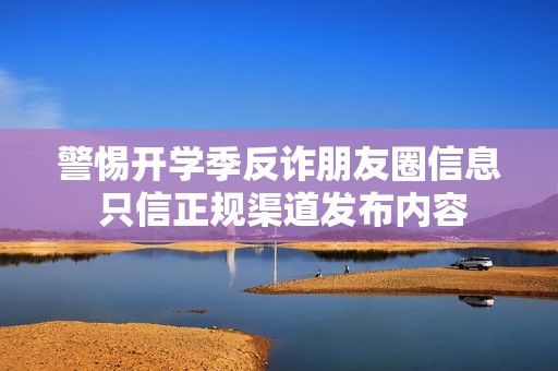 警惕开学季反诈朋友圈信息 只信正规渠道发布内容