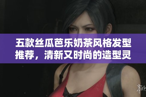 五款丝瓜芭乐奶茶风格发型推荐，清新又时尚的造型灵感