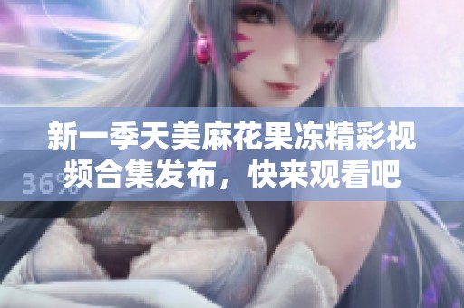 新一季天美麻花果冻精彩视频合集发布，快来观看吧