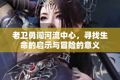 老卫勇闯河流中心，寻找生命的启示与冒险的意义