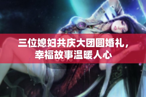三位媳妇共庆大团圆婚礼，幸福故事温暖人心