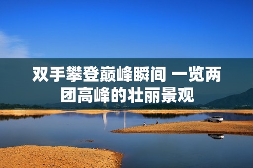 双手攀登巅峰瞬间 一览两团高峰的壮丽景观