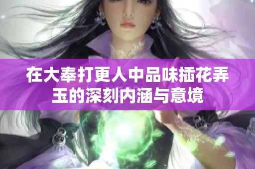 在大奉打更人中品味插花弄玉的深刻内涵与意境