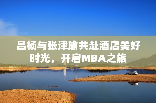 吕杨与张津瑜共赴酒店美好时光，开启MBA之旅