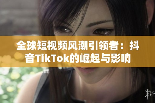 全球短视频风潮引领者：抖音TikTok的崛起与影响