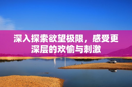 深入探索欲望极限，感受更深层的欢愉与刺激