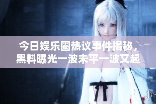 今日娱乐圈热议事件揭秘，黑料曝光一波未平一波又起