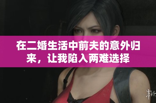 在二婚生活中前夫的意外归来，让我陷入两难选择