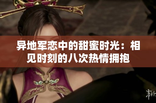 异地军恋中的甜蜜时光：相见时刻的八次热情拥抱
