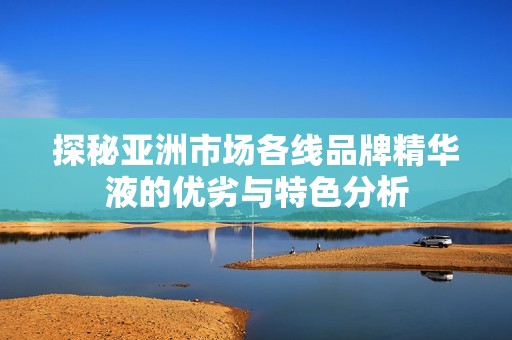 探秘亚洲市场各线品牌精华液的优劣与特色分析