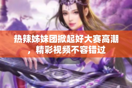 热辣姊妹团掀起好大赛高潮，精彩视频不容错过