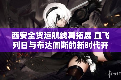 西安全货运航线再拓展 直飞列日与布达佩斯的新时代开启