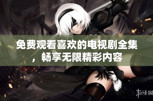 免费观看喜欢的电视剧全集，畅享无限精彩内容
