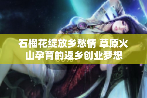 石榴花绽放乡愁情 草原火山孕育的返乡创业梦想
