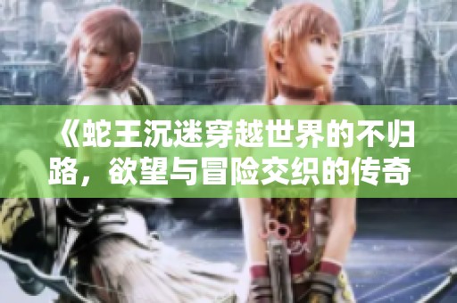 《蛇王沉迷穿越世界的不归路，欲望与冒险交织的传奇旅程》