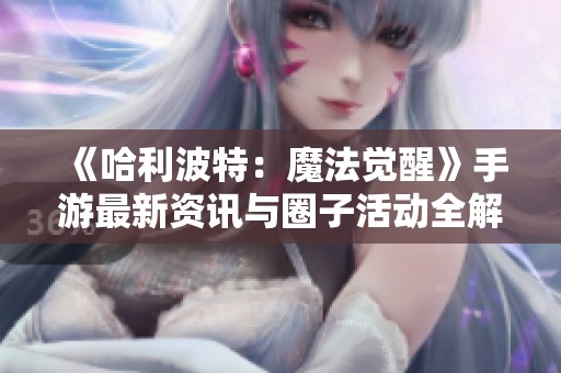 《哈利波特：魔法觉醒》手游最新资讯与圈子活动全解析