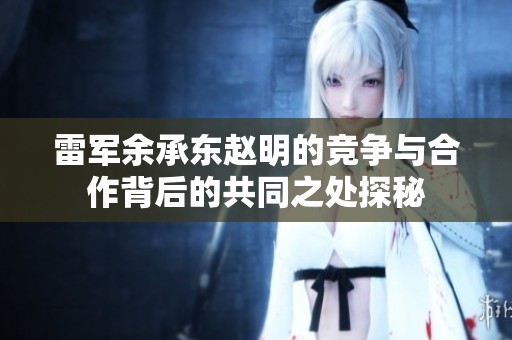 雷军余承东赵明的竞争与合作背后的共同之处探秘