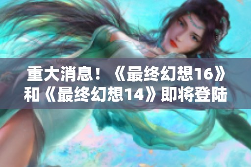 重大消息！《最终幻想16》和《最终幻想14》即将登陆PC和Xbox平台