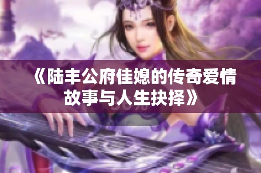 《陆丰公府佳媳的传奇爱情故事与人生抉择》