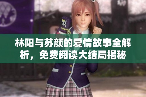 林阳与苏颜的爱情故事全解析，免费阅读大结局揭秘