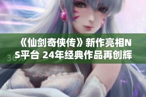 《仙剑奇侠传》新作亮相NS平台 24年经典作品再创辉煌
