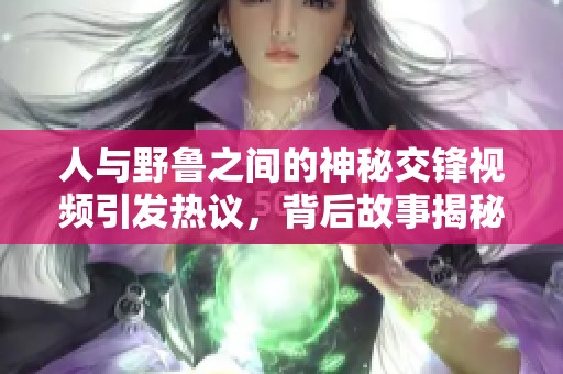 人与野鲁之间的神秘交锋视频引发热议，背后故事揭秘