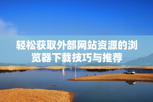 轻松获取外部网站资源的浏览器下载技巧与推荐