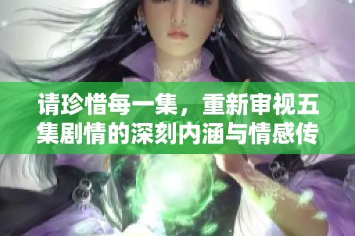请珍惜每一集，重新审视五集剧情的深刻内涵与情感传递