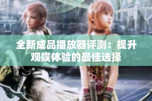 全新成品播放器评测：提升观娱体验的最佳选择