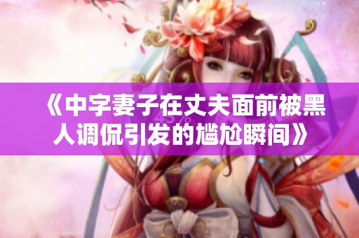 《中字妻子在丈夫面前被黑人调侃引发的尴尬瞬间》