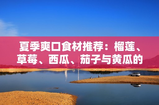 夏季爽口食材推荐：榴莲、草莓、西瓜、茄子与黄瓜的搭配美味