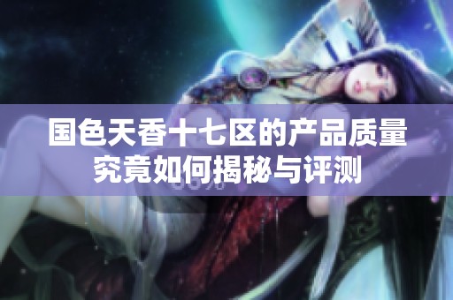 国色天香十七区的产品质量究竟如何揭秘与评测