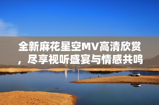 全新麻花星空MV高清欣赏，尽享视听盛宴与情感共鸣