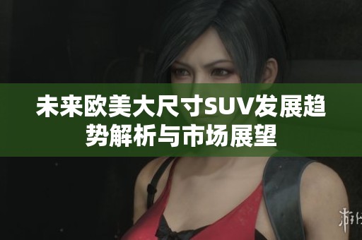 未来欧美大尺寸SUV发展趋势解析与市场展望