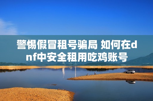 警惕假冒租号骗局 如何在dnf中安全租用吃鸡账号