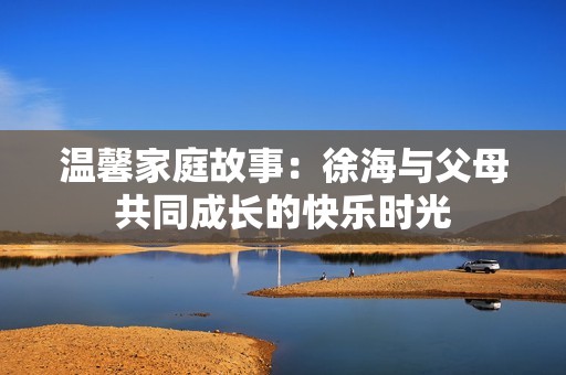 温馨家庭故事：徐海与父母共同成长的快乐时光