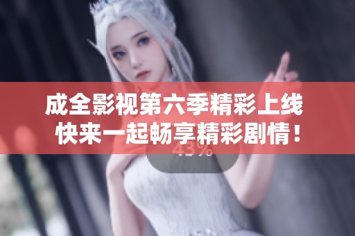 成全影视第六季精彩上线 快来一起畅享精彩剧情！