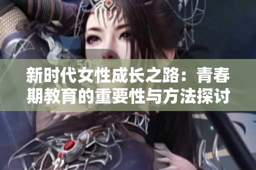 新时代女性成长之路：青春期教育的重要性与方法探讨