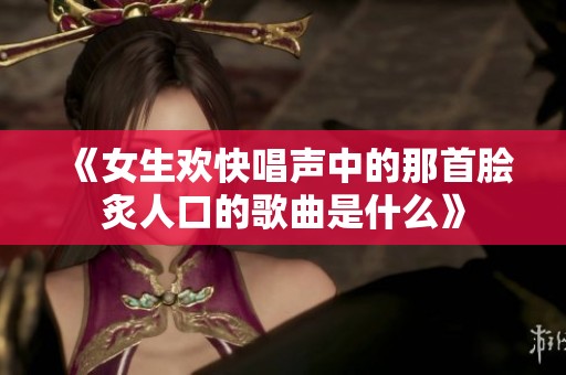 《女生欢快唱声中的那首脍炙人口的歌曲是什么》